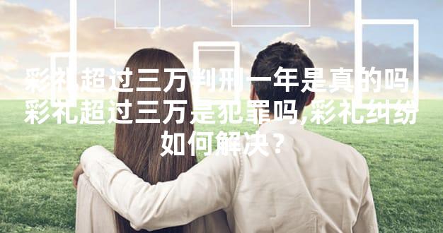 彩礼超过三万判刑一年是真的吗,彩礼超过三万是犯罪