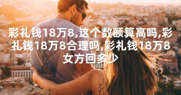 彩礼钱18万8,这个数额算高吗,彩礼钱18万8合理吗,彩礼