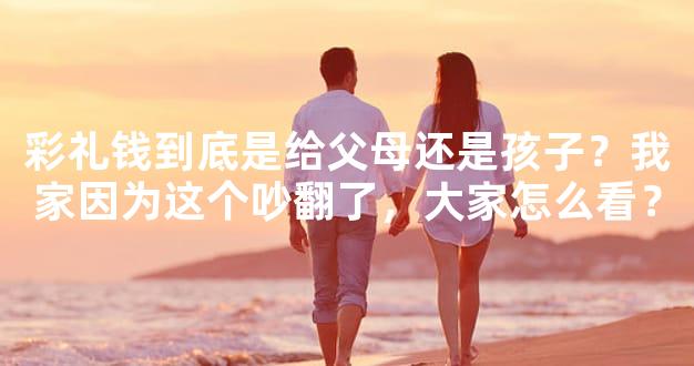 彩礼钱到底是给父母还是孩子？我家因为这个吵翻了，大家怎么看？