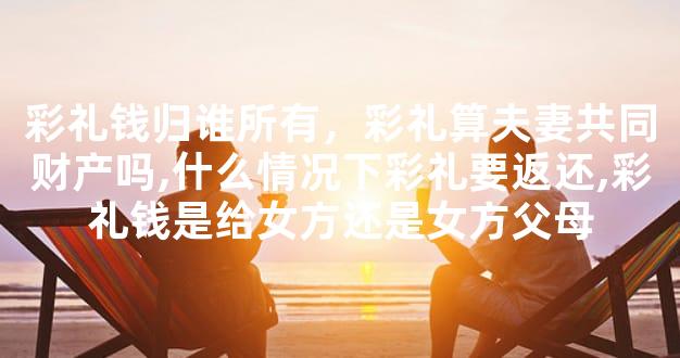 彩礼钱归谁所有，彩礼算夫妻共同财产吗,什么情况下