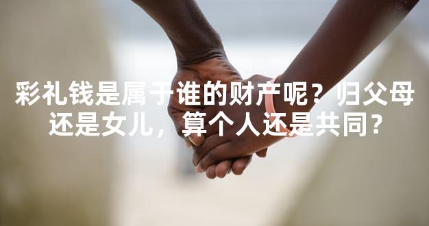 彩礼钱是属于谁的财产呢？归父母还是女儿，算个人还是共同？