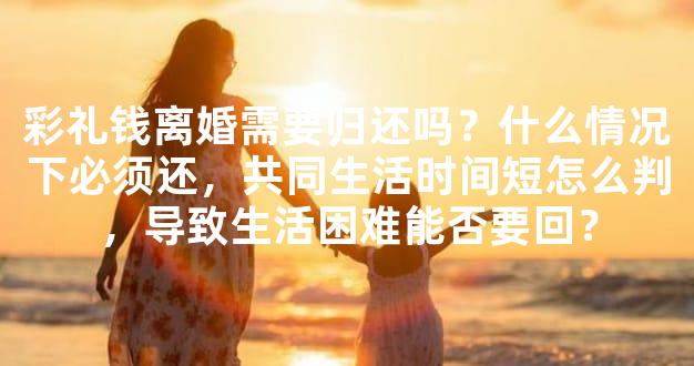 彩礼钱离婚需要归还吗？什么情况下必须还，共同生活时间短怎么判，导致生活