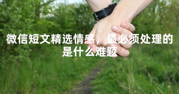 微信短文精选情感，最必须处理的是什么难题