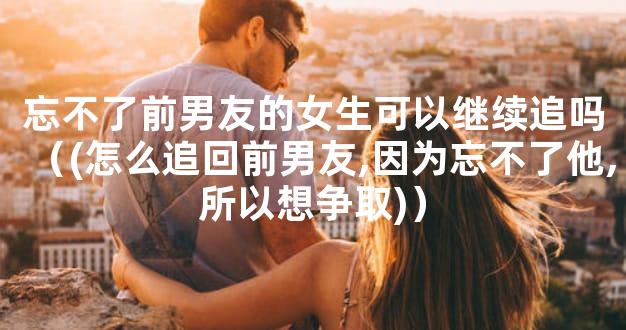 忘不了前男友的女生可以继续追吗（(怎么追回前男友,因为忘不了他,所以想争取