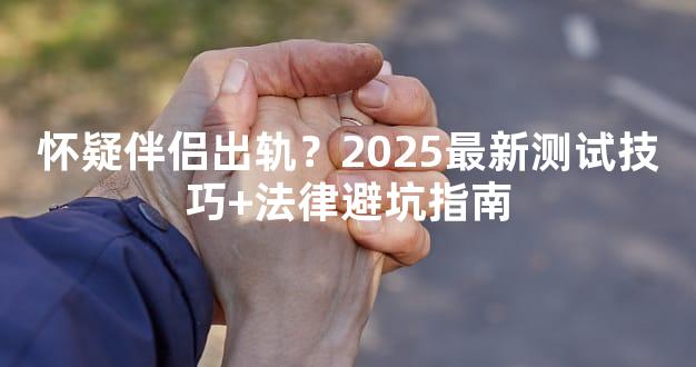 怀疑伴侣出轨？2025最新测试技巧+法律避坑指南