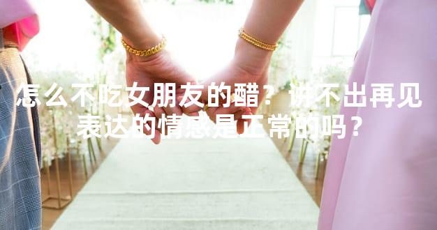 怎么不吃女朋友的醋？讲不出再见表达的情感是正常