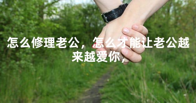 怎么修理老公，怎么才能让老公越来越爱你，