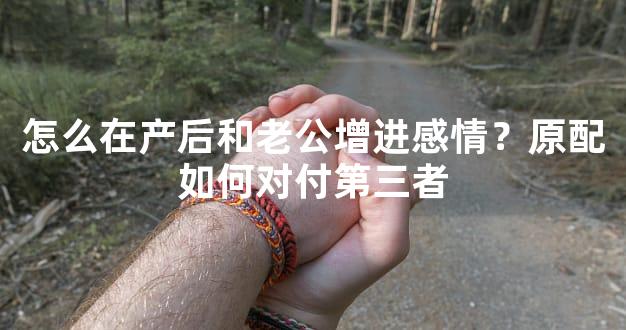 怎么在产后和老公增进感情？原配如何对付第三者
