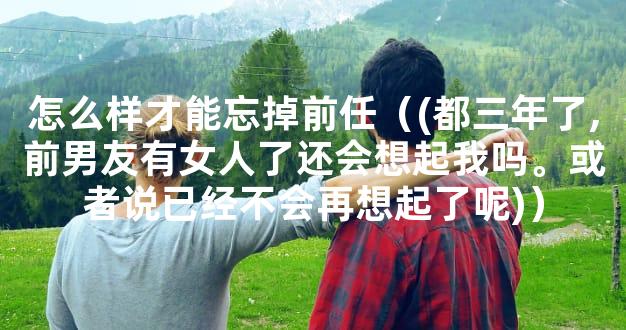 怎么样才能忘掉前任（(都三年了,前男友有女人了还会想起我吗。或者说已经不