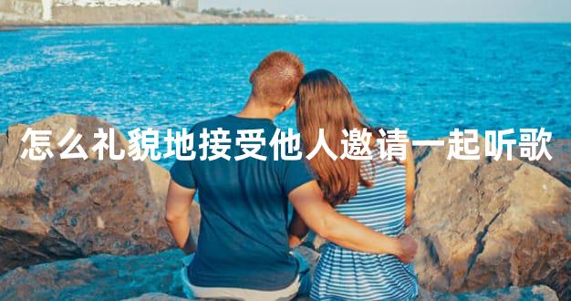 怎么礼貌地接受他人邀请一起听歌