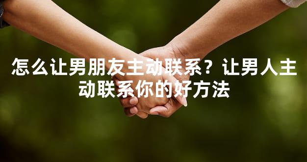 怎么让男朋友主动联系？让男人主动联系你的好方法