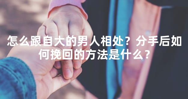 怎么跟自大的男人相处？分手后如何挽回的方法是什