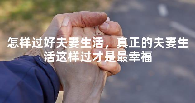 怎样过好夫妻生活，真正的夫妻生活这样过才是最幸