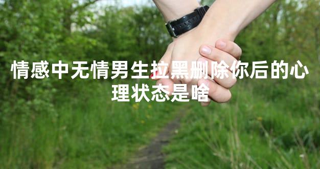 情感中无情男生拉黑删除你后的心理状态是啥