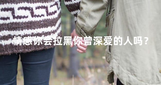 情感你会拉黑你曾深爱的人吗？