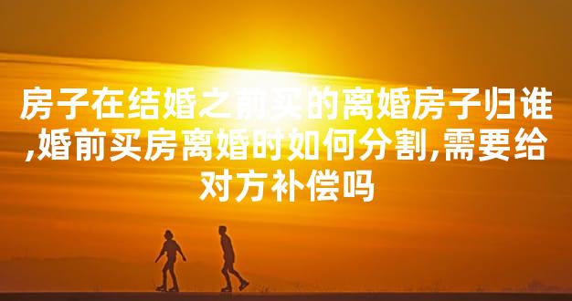 房子在结婚之前买的离婚房子归谁,婚前买房离婚时如何分割,需要给对方补偿吗