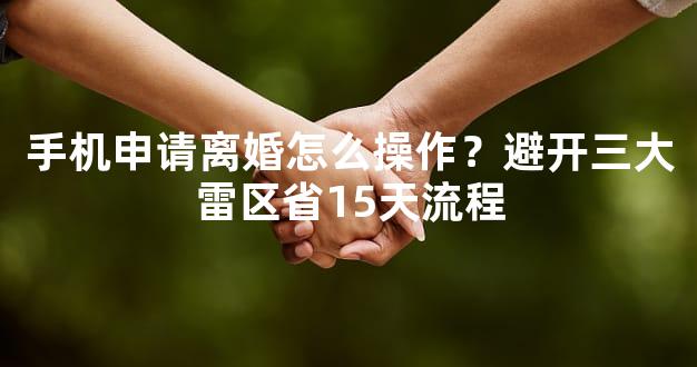 手机申请离婚怎么操作？避开三大雷区省15天流程