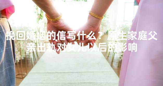 挽回婚姻的信写什么？原生家庭父亲出轨对女儿以后