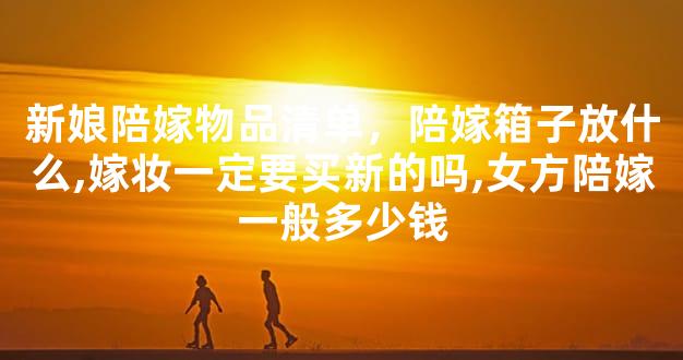 新娘陪嫁物品清单，陪嫁箱子放什么,嫁妆一定要买新的吗,女方陪嫁一般多少钱