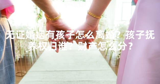 无证婚姻有孩子怎么离婚？孩子抚养权归谁？财产怎