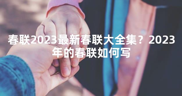 春联2023最新春联大全集？2023年的春联如何写