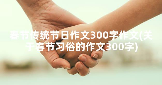 春节传统节日作文300字作文(关于春节习俗的作文300字)