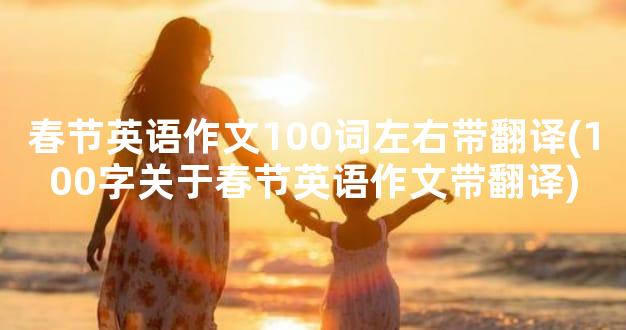 春节英语作文100词左右带翻译(100字关于春节英语作文带翻译)