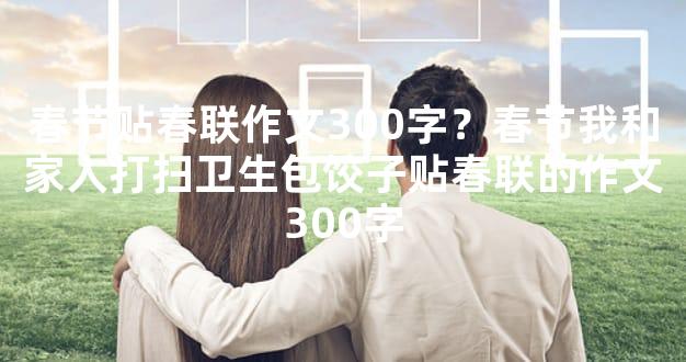 春节贴春联作文300字？春节我和家人打扫卫生包饺子贴春联的作文300字