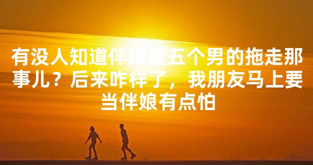 有没人知道伴娘被五个男的拖走那事儿？后来咋样了，我朋友马上要当伴娘有点