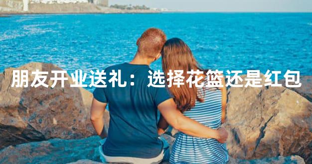 朋友开业送礼：选择花篮还是红包