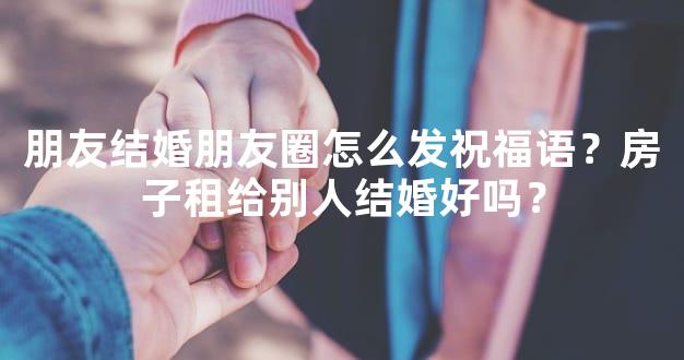 朋友结婚朋友圈怎么发祝福语？房子租给别人结婚好吗？