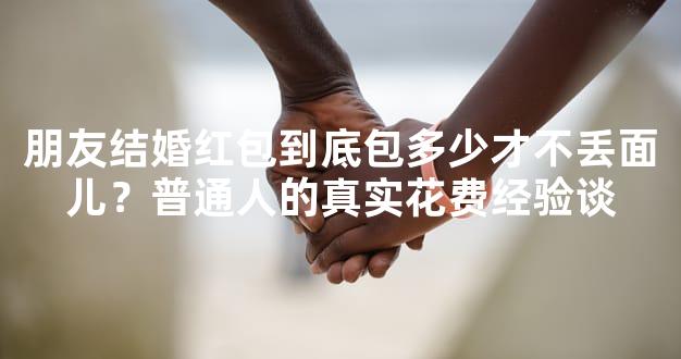 朋友结婚红包到底包多少才不丢面儿？普通人的真实花费经验谈