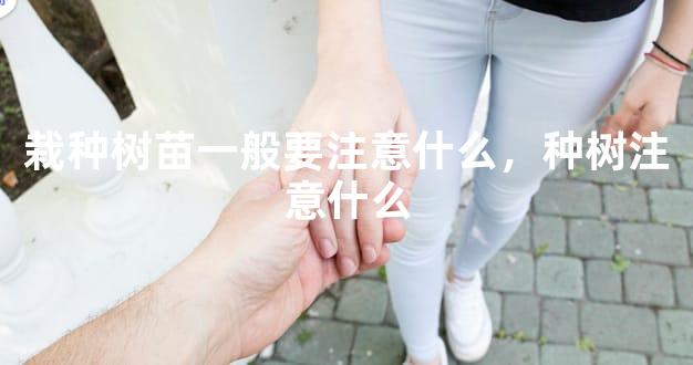 栽种树苗一般要注意什么，种树注意什么