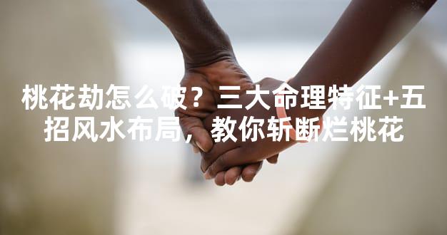 桃花劫怎么破？三大命理特征+五招风水布局，教你斩