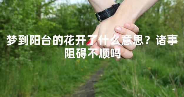 梦到阳台的花开了什么意思？诸事阻碍不顺吗