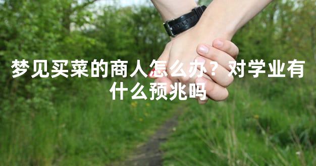 梦见买菜的商人怎么办？对学业有什么预兆吗