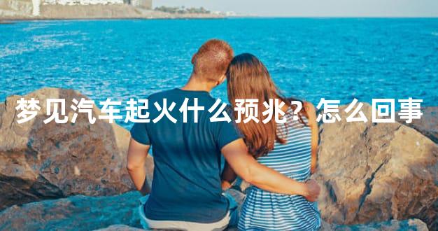 梦见汽车起火什么预兆？怎么回事