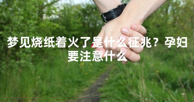 梦见烧纸着火了是什么征兆？孕妇要注意什么