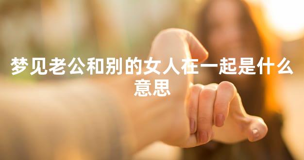 梦见老公和别的女人在一起是什么意思