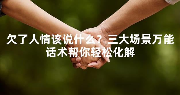 欠了人情该说什么？三大场景万能话术帮你轻松化解