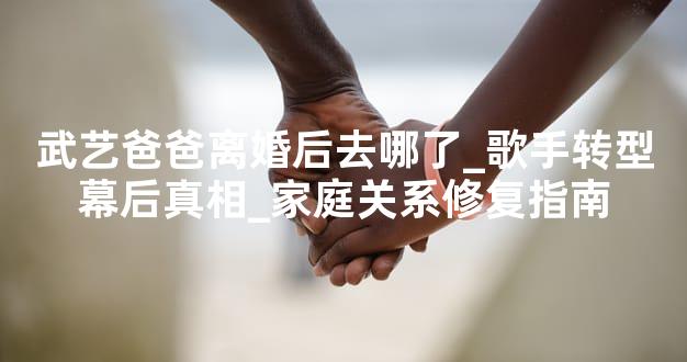 武艺爸爸离婚后去哪了_歌手转型幕后真相_家庭关系修复指南