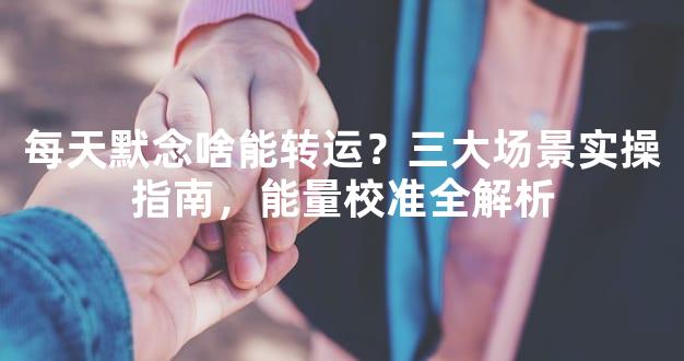 每天默念啥能转运？三大场景实操指南，能量校准全解析