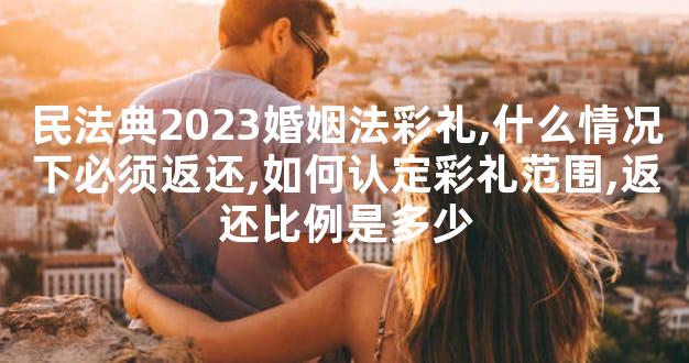 民法典2023婚姻法彩礼,什么情况下必须返还,如何认定彩礼范围,返还比例是多少
