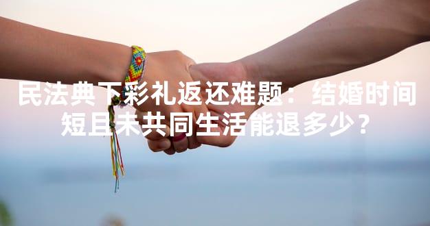 民法典下彩礼返还难题：结婚时间短且未共同生活能