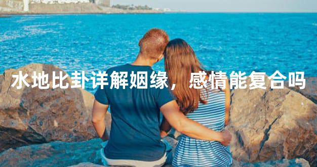 水地比卦详解姻缘，感情能复合吗