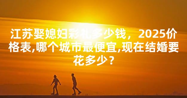 江苏娶媳妇彩礼多少钱，2025价格表,哪个城市最便宜,现在结婚要花多少？