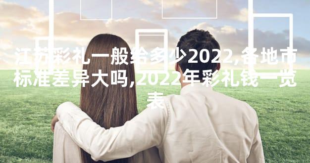 江苏彩礼一般给多少2022,各地市标准差异大吗,2022年彩