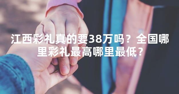 江西彩礼真的要38万吗？全国哪里彩礼最高哪里最低？