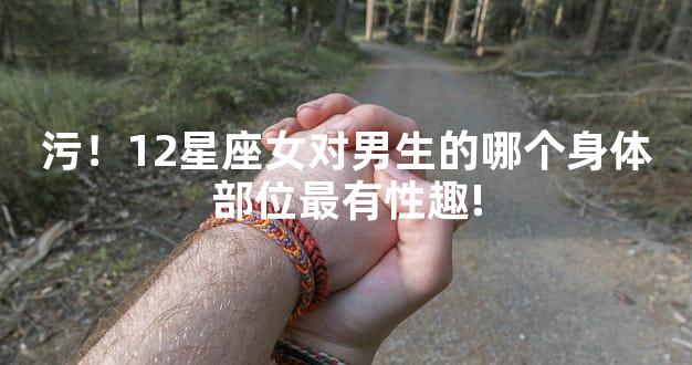 污！12星座女对男生的哪个身体部位最有性趣!