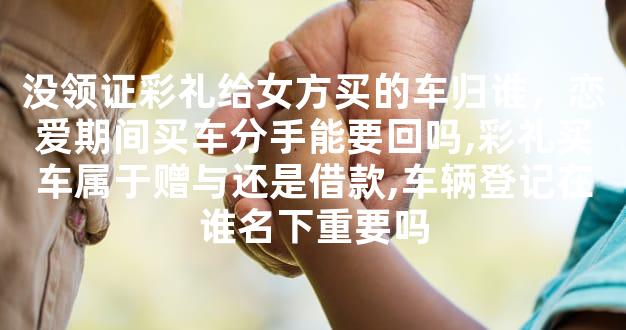 没领证彩礼给女方买的车归谁，恋爱期间买车分手能